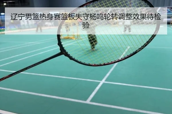 辽宁男篮热身赛篮板失守杨鸣轮转调整效果待检验
