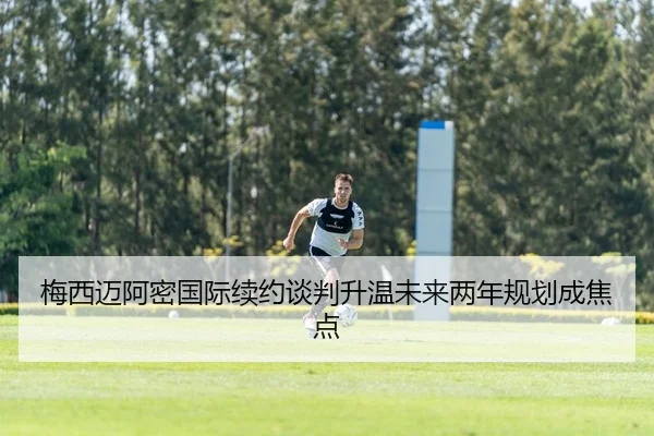 梅西迈阿密国际续约谈判升温未来两年规划成焦点