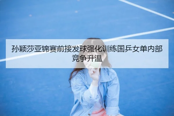 孙颖莎亚锦赛前接发球强化训练国乒女单内部竞争升温