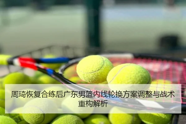 周琦恢复合练后广东男篮内线轮换方案调整与战术重构解析